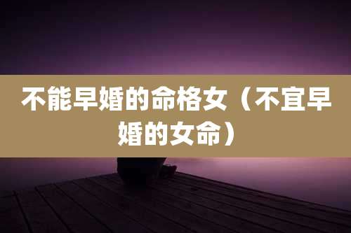 不能早婚的命格女(不宜早婚的女命)