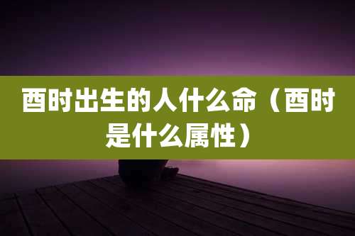 酉时出生的人什么命(酉时是什么属性)