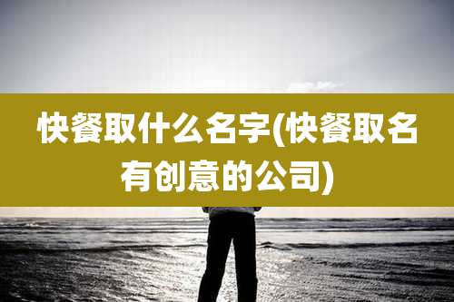 快餐取什么名字(快餐取名有创意的公司)