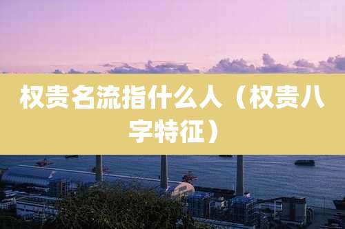 权贵名流指什么人（权贵八字特征）