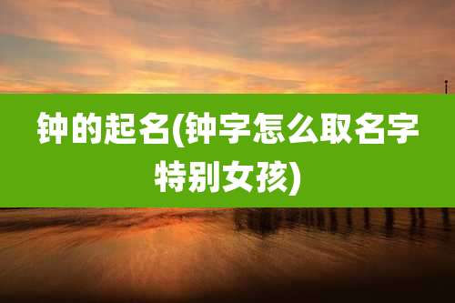 钟的起名(钟字怎么取名字特别女孩)