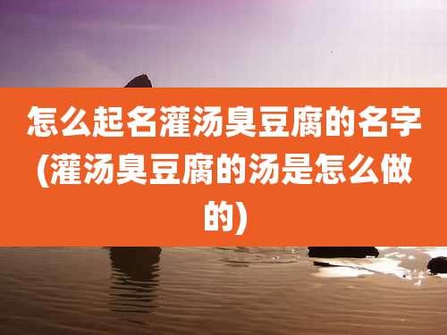 怎么起名灌汤臭豆腐的名字(灌汤臭豆腐的汤是怎么做的)