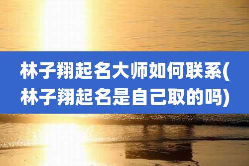 林子翔起名大师如何联系(林子翔起名是自己取的吗)