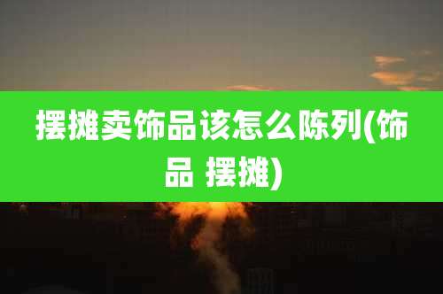 摆摊卖饰品该怎么陈列(饰品 摆摊)