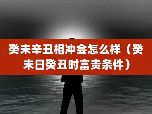 癸未辛丑相冲会怎么样（癸未日癸丑时富贵条件）