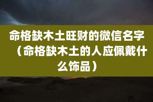命格缺木土旺财的微信名字(命格缺木土的人应佩戴什么饰品)