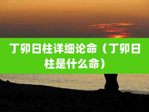 丁卯日柱详细论命（丁卯日柱是什么命）