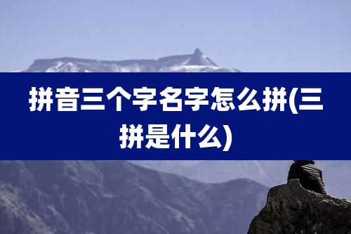 拼音三个字名字怎么拼(三拼是什么)