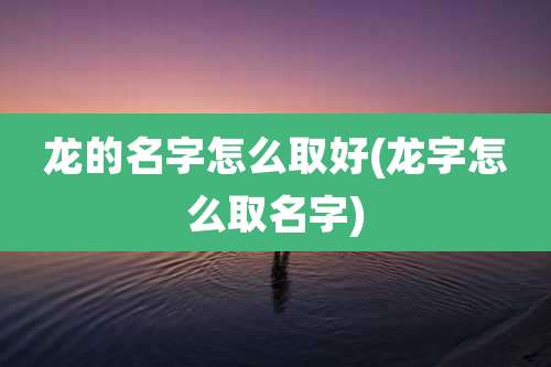 龙的名字怎么取好(龙字怎么取名字)