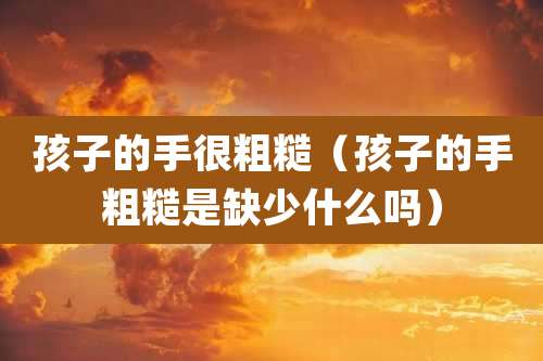 孩子的手很粗糙（孩子的手粗糙是缺少什么吗）