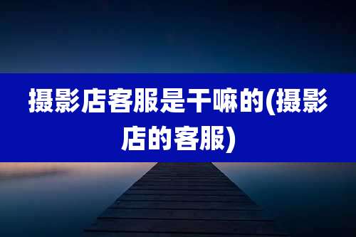 摄影店客服是干嘛的(摄影店的客服)