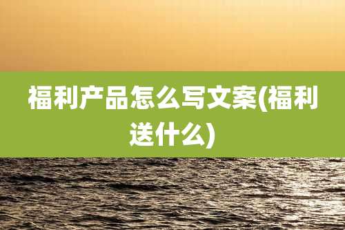 福利产品怎么写文案(福利送什么)
