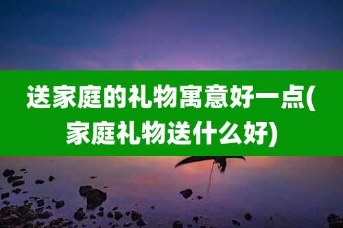 送家庭的礼物寓意好一点(家庭礼物送什么好)