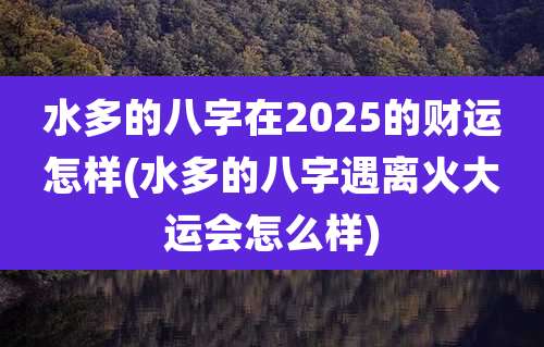 水多的八字在2025的财运怎样(水多的八字遇离火大运会怎么样)