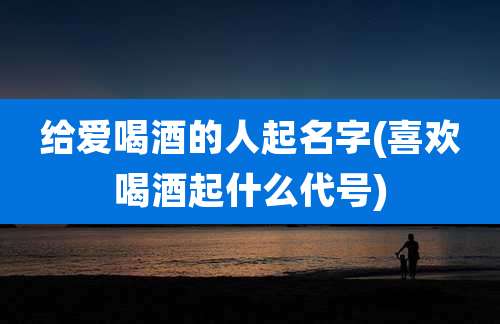 给爱喝酒的人起名字(喜欢喝酒起什么代号)