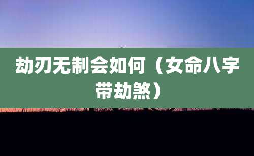 劫刃无制会如何(女命八字带劫煞)