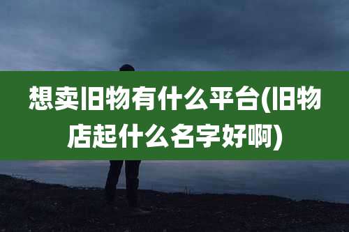 想卖旧物有什么平台(旧物店起什么名字好啊)