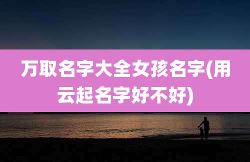 万取名字大全女孩名字(用云起名字好不好)