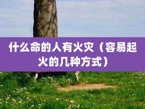 什么命的人有火灾(容易起火的几种方式)