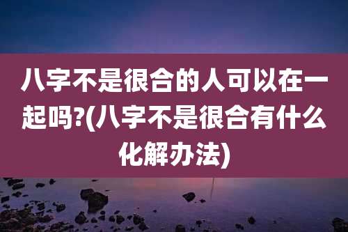 八字不是很合的人可以在一起吗?(八字不是很合有什么化解办法)
