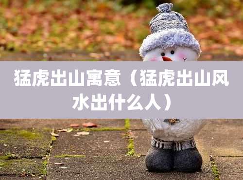 猛虎出山寓意(猛虎出山风水出什么人)