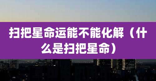 扫把星命运能不能化解(什么是扫把星命)