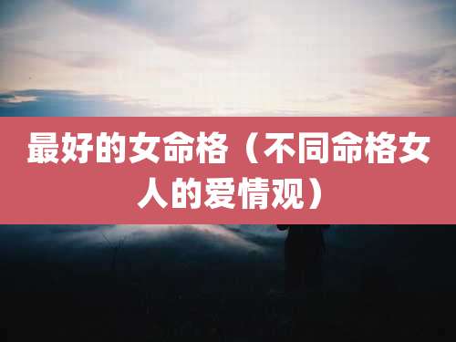 最好的女命格(不同命格女人的爱情观)
