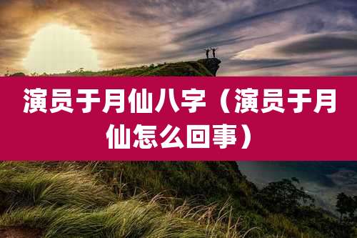 演员于月仙八字(演员于月仙怎么回事)