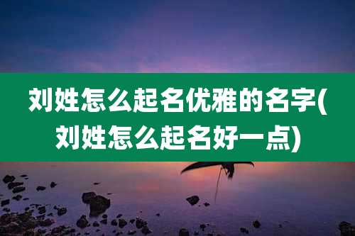 刘姓怎么起名优雅的名字(刘姓怎么起名好一点)