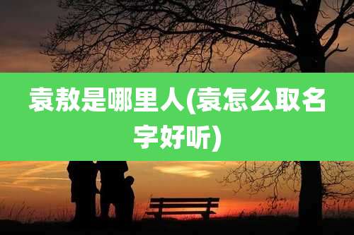 袁敖是哪里人(袁怎么取名字好听)