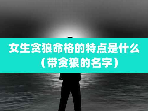 女生贪狼命格的特点是什么(带贪狼的名字)