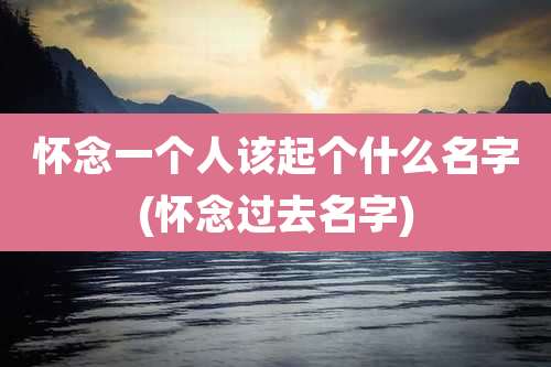 怀念一个人该起个什么名字(怀念过去名字)