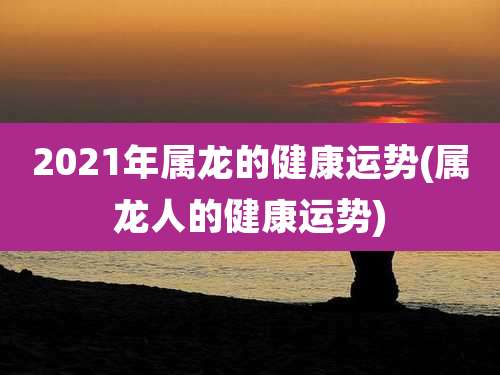 2021年属龙的健康运势(属龙人的健康运势)
