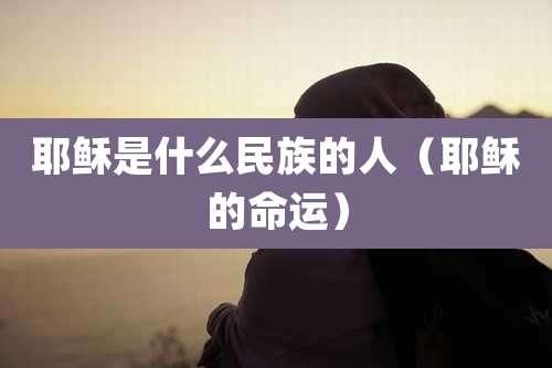 耶稣是什么民族的人(耶稣的命运)