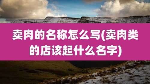 卖肉的名称怎么写(卖肉类的店该起什么名字)