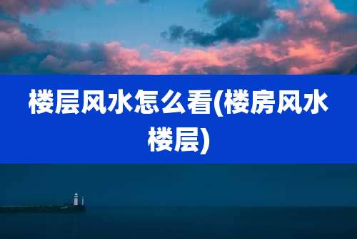 楼层风水怎么看(楼房风水楼层)