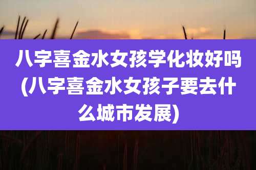 八字喜金水女孩学化妆好吗(八字喜金水女孩子要去什么城市发展)