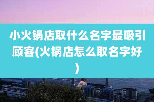 小火锅店取什么名字最吸引顾客(火锅店怎么取名字好)