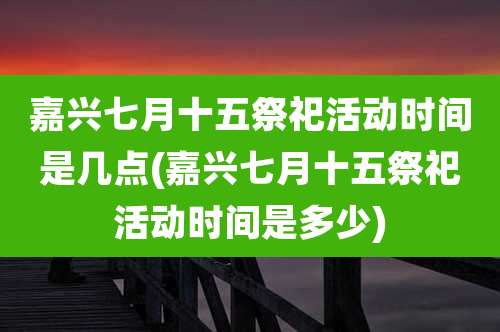 嘉兴七月十五祭祀活动时间是几点(嘉兴七月十五祭祀活动时间是多少)