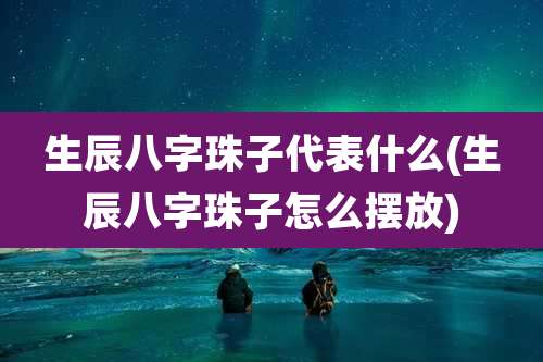 生辰八字珠子代表什么(生辰八字珠子怎么摆放)