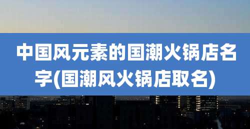 中国风元素的国潮火锅店名字(国潮风火锅店取名)