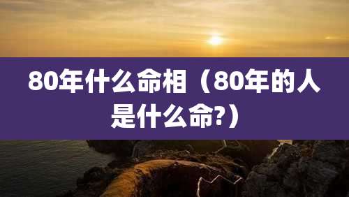 80年什么命相（80年的人是什么命?）