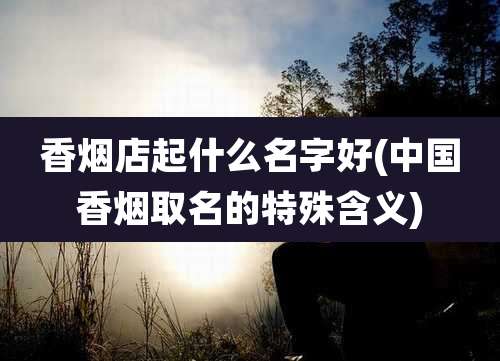 香烟店起什么名字好(中国香烟取名的特殊含义)