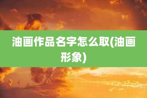 油画作品名字怎么取(油画形象)