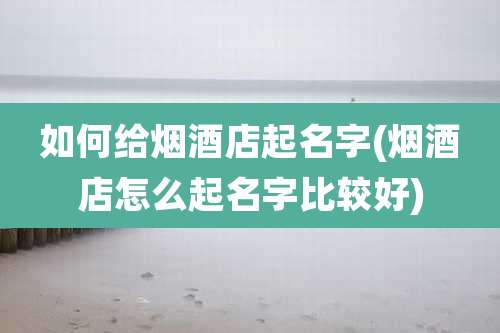 如何给烟酒店起名字(烟酒店怎么起名字比较好)