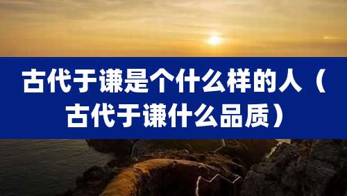 古代于谦是个什么样的人（古代于谦什么品质）