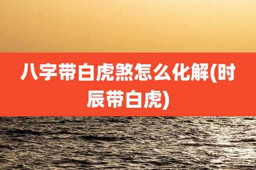 八字带白虎煞怎么化解(时辰带白虎)