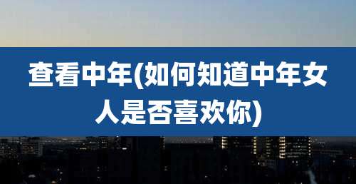 查看中年(如何知道中年女人是否喜欢你)