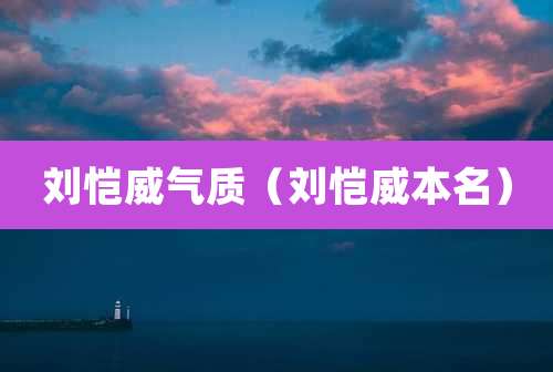 刘恺威气质（刘恺威本名）