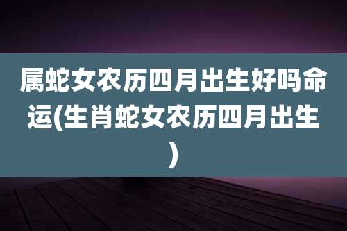 属蛇女农历四月出生好吗命运(生肖蛇女农历四月出生)
